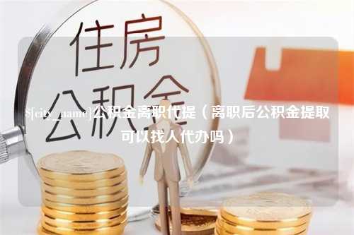 延边公积金离职代提（离职后公积金提取可以找人代办吗）